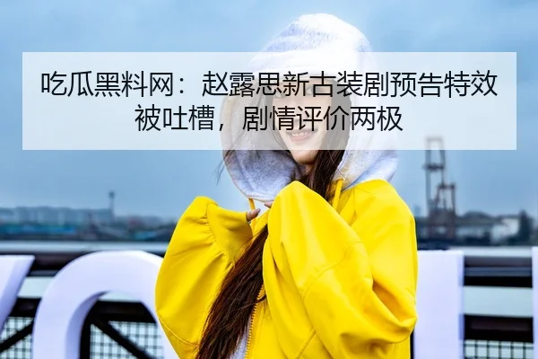 吃瓜黑料网：赵露思新古装剧预告特效被吐槽，剧情评价两极